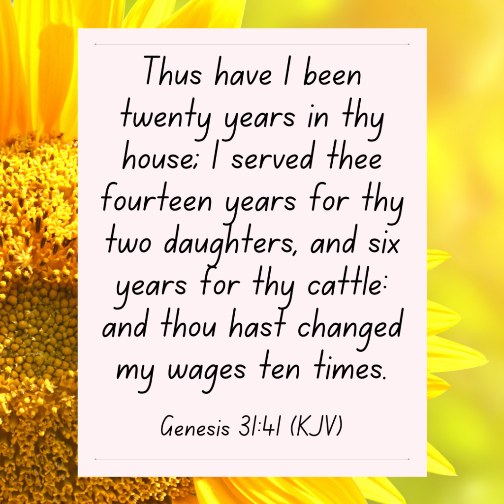 Genesis 31:41 Thus have I been twenty years in thy house; I served thee fourteen years for thy two daughters, and six years for thy cattle: and thou hast changed my wages ten times.