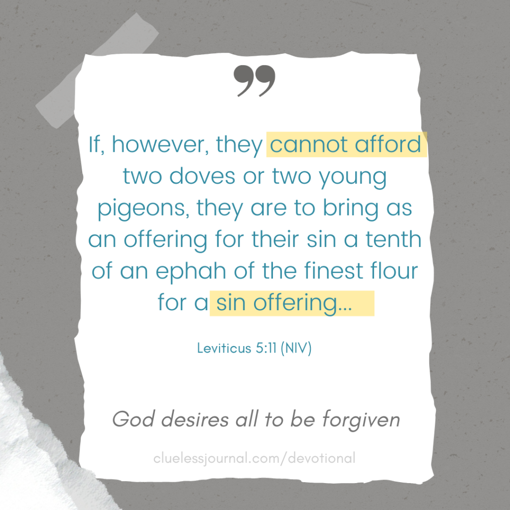 f, however, they cannot afford two doves or two young pigeons, they are to bring as an offering for their sin a tenth of an ephah of the finest flour for a sin offering...
Leviticus 5:11 
God desires all to be forgiven
CluelessJournal Devotionals