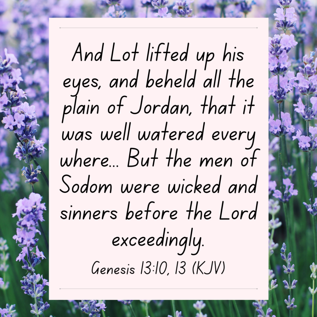 Genesis 13:10, 13 And Lot lifted up his eyes, and beheld all the plain of Jordan, that it was well watered every where... But the men of Sodom were wicked and sinners before the Lord exceedingly.