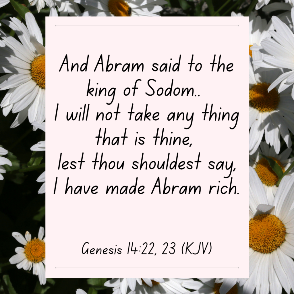 Genesis 14:22 -23 And Abram said to the king of Sodom.. I will not take any thing that is thine, lest thou shouldest say, I have made Abram rich.