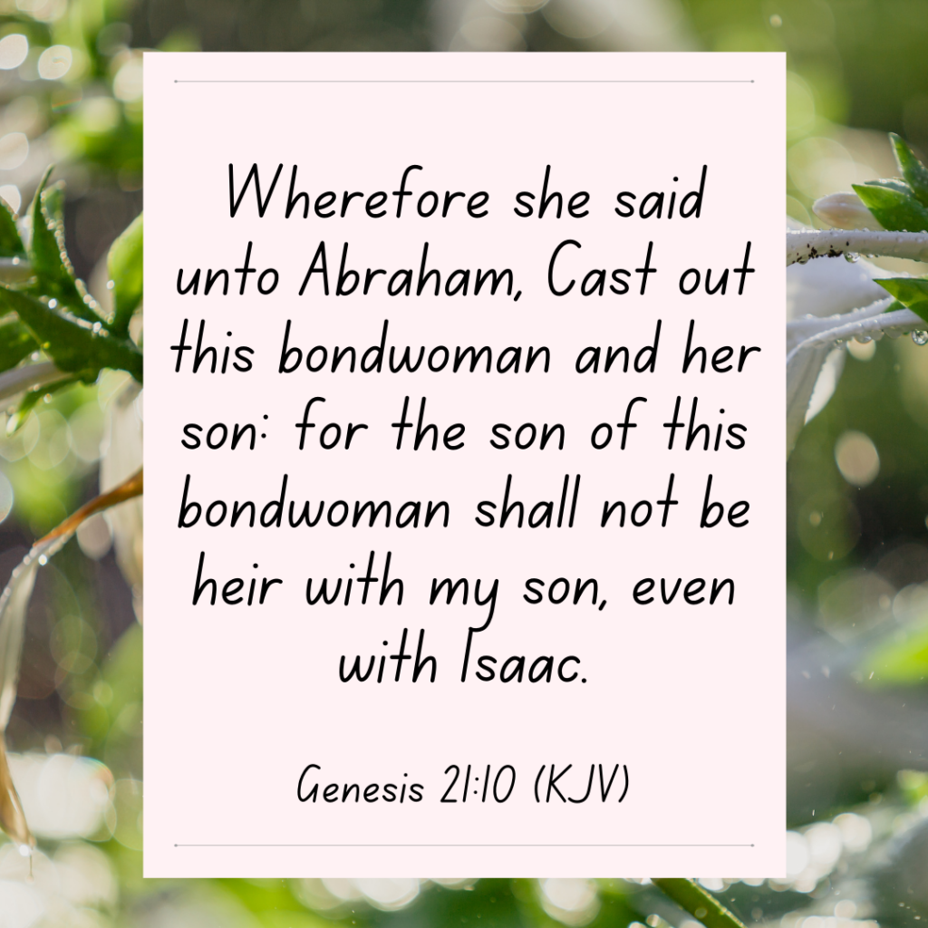 Genesis 21:10 bible devotional Wherefore she said unto Abraham, Cast out this bondwoman and her son: for the son of this bondwoman shall not be heir with my son, even with Isaac.