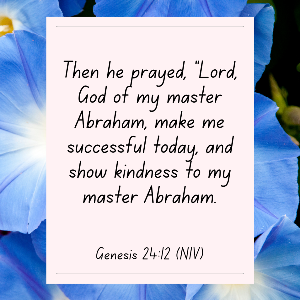 Genesis 24: 12 Then he prayed, “Lord, God of my master Abraham, make me successful today, and show kindness to my master Abraham. Bible Devotional - Find your Who