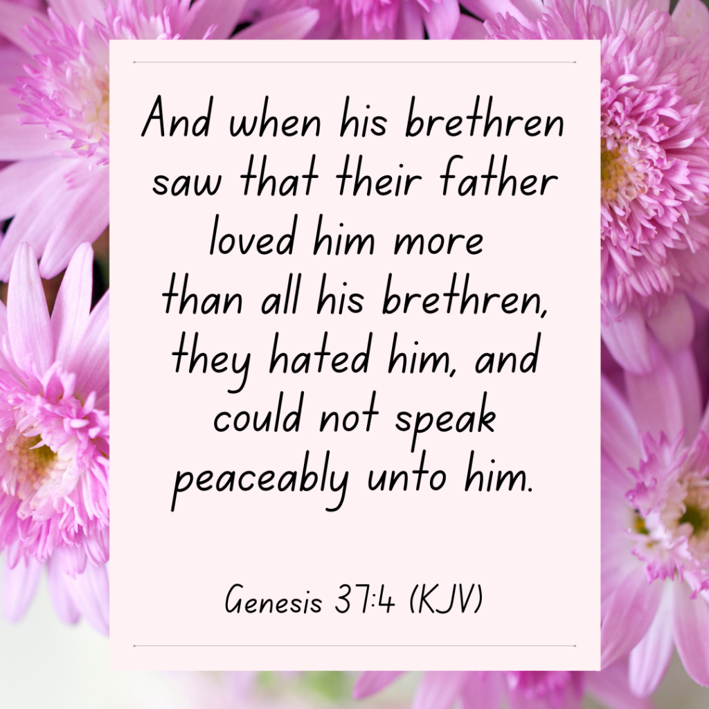 Genesis 37:4 And when his brethren saw that their father loved him more than all his brethren, they hated him, and could not speak peaceably unto him. Bible Devotional